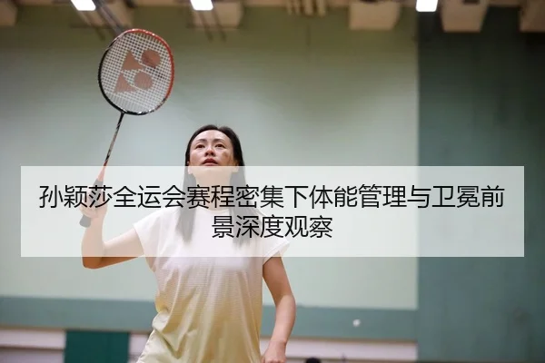 孙颖莎全运会赛程密集下体能管理与卫冕前景深度观察